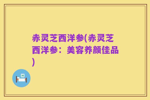 赤灵芝西洋参(赤灵芝西洋参：美容养颜佳品)
