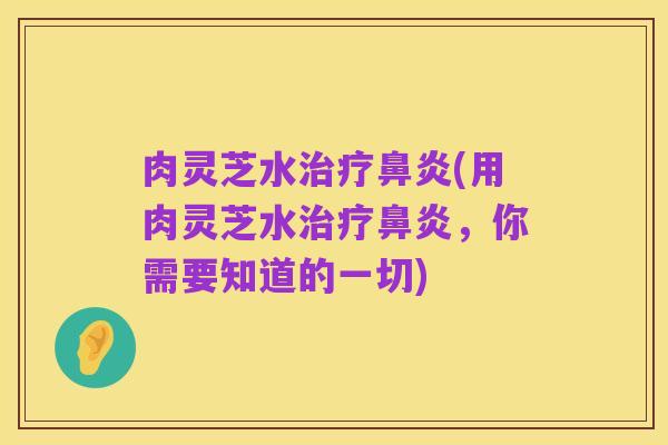 肉灵芝水治疗鼻炎(用肉灵芝水治疗鼻炎,你需要知道的一切)