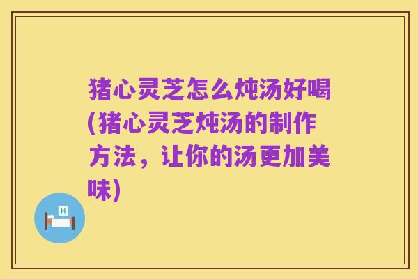 猪心灵芝怎么炖汤好喝(猪心灵芝炖汤的制作方法,让你的汤更加美味)