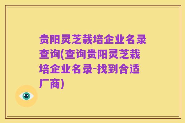 贵阳灵芝栽培企业名录查询(查询贵阳灵芝栽培企业名录-找到合适厂商)