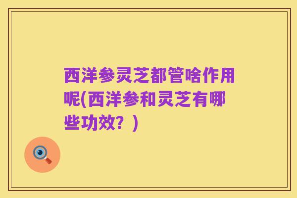 西洋参灵芝都管啥作用呢(西洋参和灵芝有哪些功效？)