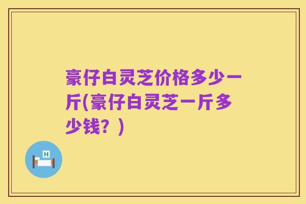 豪仔白灵芝价格多少一斤(豪仔白灵芝一斤多少钱?)