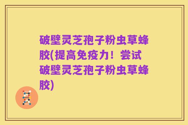 破壁灵芝孢子粉虫草蜂胶(提高免疫力！尝试破壁灵芝孢子粉虫草蜂胶)