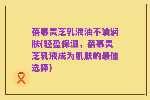 蓓慕灵芝乳液油不油润肤(轻盈保湿，蓓慕灵芝乳液成为肌肤的最佳选择)