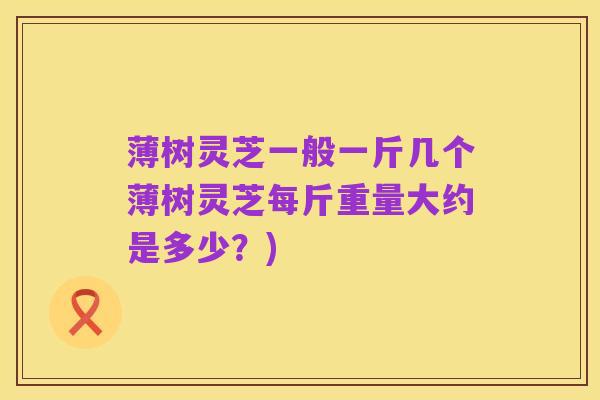 薄树灵芝一般一斤几个薄树灵芝每斤重量大约是多少?)