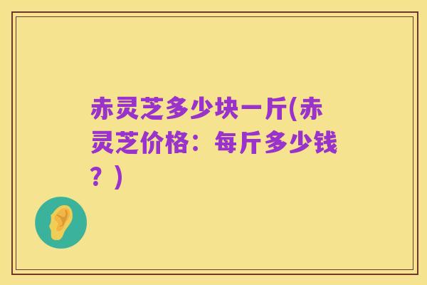 赤灵芝多少块一斤(赤灵芝价格:每斤多少钱?)