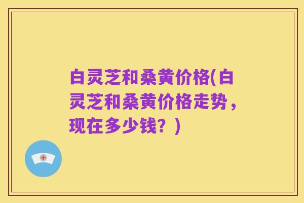 白灵芝和桑黄价格(白灵芝和桑黄价格走势,现在多少钱?)