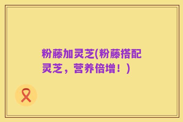 粉藤加灵芝(粉藤搭配灵芝,营养倍增!)