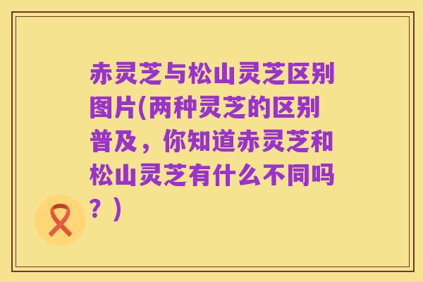 赤灵芝与松山灵芝区别图片(两种灵芝的区别普及,你知道赤灵芝和松山灵芝有什么不同吗?)