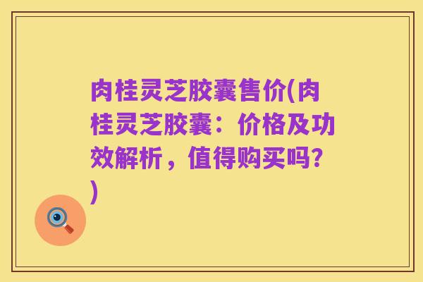 肉桂灵芝胶囊售价(肉桂灵芝胶囊：价格及功效解析，值得购买吗？)