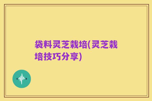 袋料灵芝栽培(灵芝栽培技巧分享)