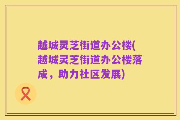 越城灵芝街道办公楼(越城灵芝街道办公楼落成,助力社区发展)