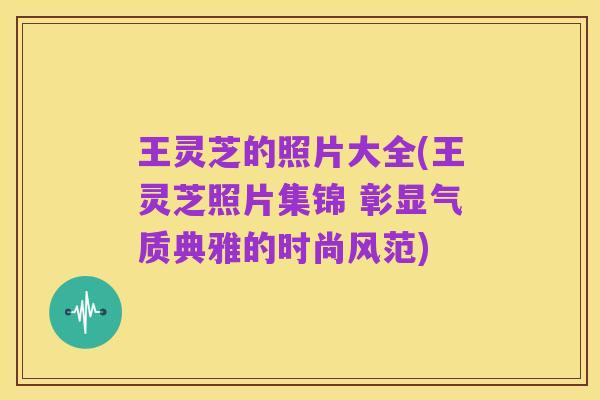 王灵芝的照片大全(王灵芝照片集锦 彰显气质典雅的时尚风范)