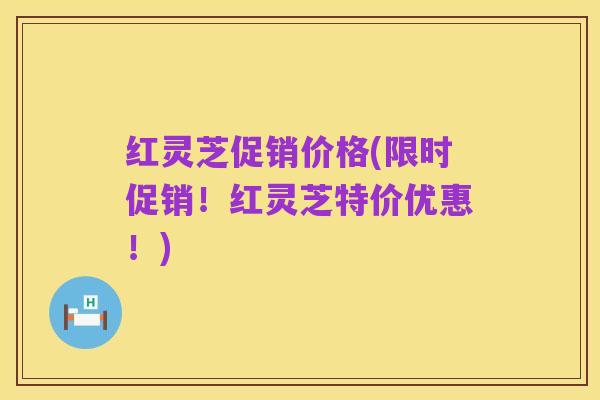 红灵芝促销价格(限时促销!红灵芝特价优惠!)