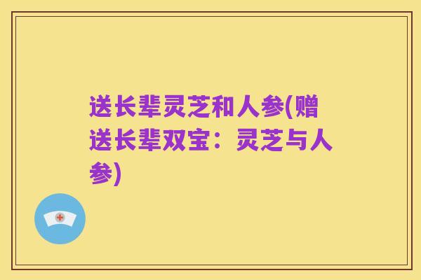 送长辈灵芝和人参(赠送长辈双宝:灵芝与人参)