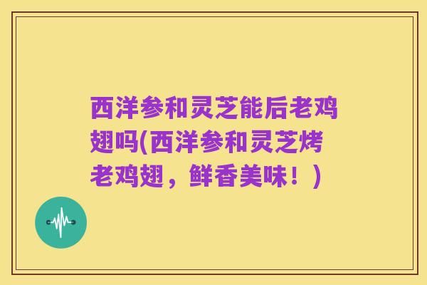 西洋参和灵芝能后老鸡翅吗(西洋参和灵芝烤老鸡翅,鲜香美味!)