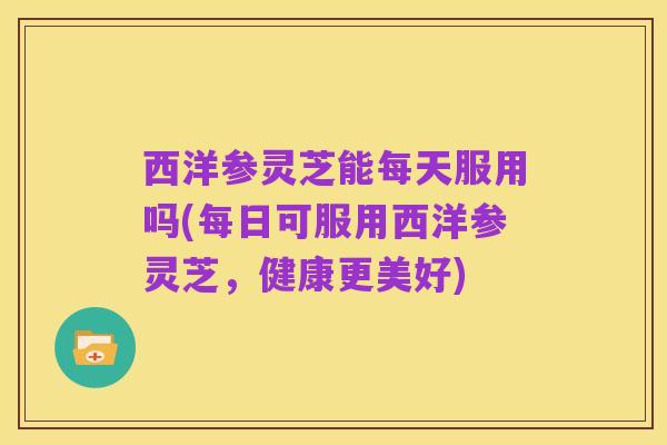 西洋参灵芝能每天服用吗(每日可服用西洋参灵芝,健康更美好)