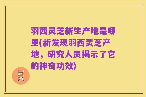 羽西灵芝新生产地是哪里(新发现羽西灵芝产地,研究人员揭示了它的神奇功效)