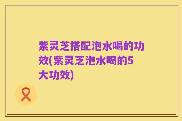 紫灵芝搭配泡水喝的功效(紫灵芝泡水喝的5大功效)