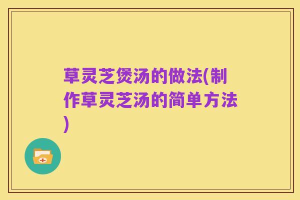 草灵芝煲汤的做法(制作草灵芝汤的简单方法)