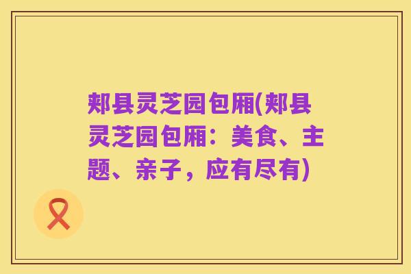 郏县灵芝园包厢(郏县灵芝园包厢:美食、主题、亲子,应有尽有)