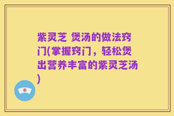 紫灵芝 煲汤的做法窍门(掌握窍门,轻松煲出营养丰富的紫灵芝汤)