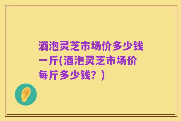 酒泡灵芝市场价多少钱一斤(酒泡灵芝市场价每斤多少钱?)