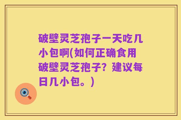 破壁灵芝孢子一天吃几小包啊(如何正确食用破壁灵芝孢子?建议每日几小包。)