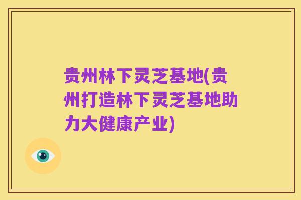 贵州林下灵芝基地(贵州打造林下灵芝基地助力大健康产业)