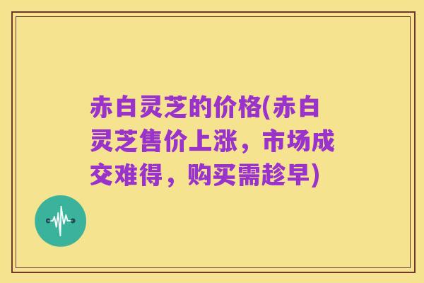 赤白灵芝的价格(赤白灵芝售价上涨,市场成交难得,购买需趁早)