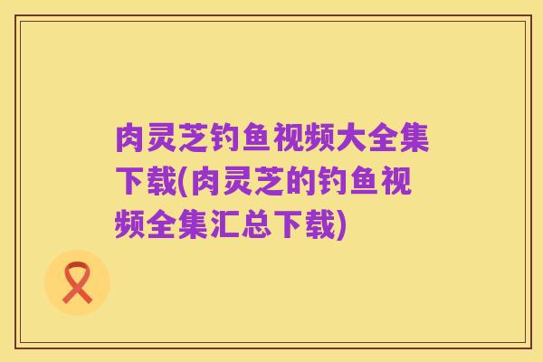 肉灵芝钓鱼视频大全集下载(肉灵芝的钓鱼视频全集汇总下载)