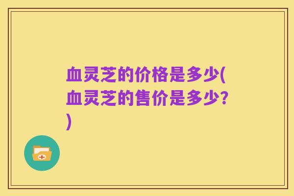 血灵芝的价格是多少(血灵芝的售价是多少?)