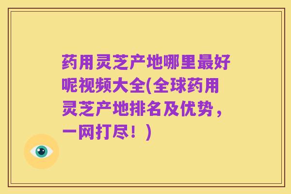 药用灵芝产地哪里最好呢视频大全(全球药用灵芝产地排名及优势,一网打尽!)