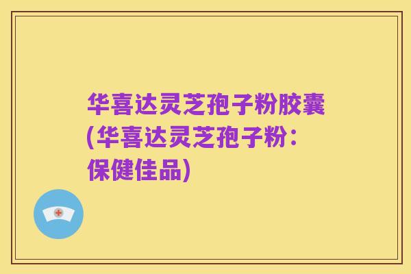 华喜达灵芝孢子粉胶囊(华喜达灵芝孢子粉:保健佳品)