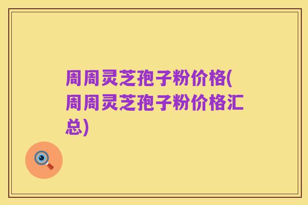周周灵芝孢子粉价格(周周灵芝孢子粉价格汇总)