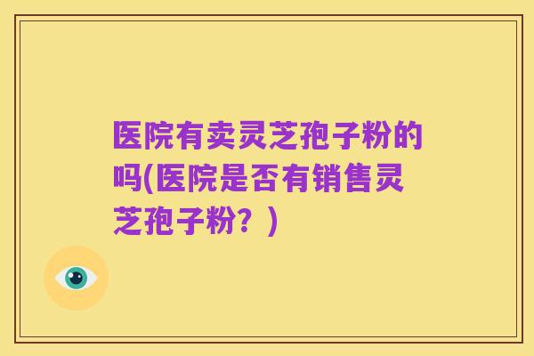 医院有卖灵芝孢子粉的吗(医院是否有销售灵芝孢子粉?)