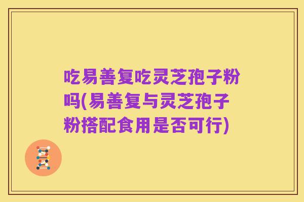 吃易善复吃灵芝孢子粉吗(易善复与灵芝孢子粉搭配食用是否可行)