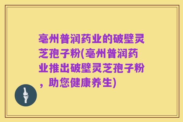 亳州普润药业的破壁灵芝孢子粉(亳州普润药业推出破壁灵芝孢子粉，助您健康养生)