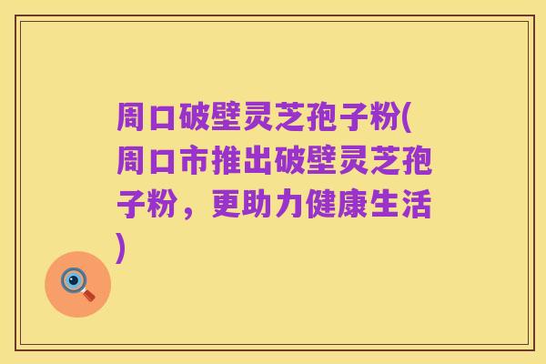 周口破壁灵芝孢子粉(周口市推出破壁灵芝孢子粉，更助力健康生活)