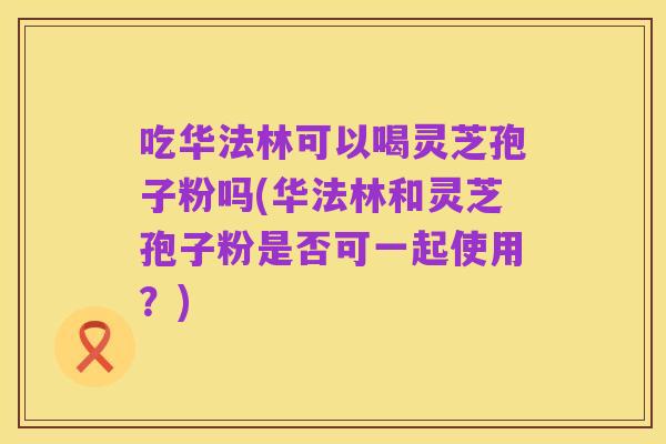 吃华法林可以喝灵芝孢子粉吗(华法林和灵芝孢子粉是否可一起使用?)