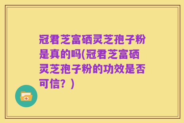 冠君芝富硒灵芝孢子粉是真的吗(冠君芝富硒灵芝孢子粉的功效是否可信？)