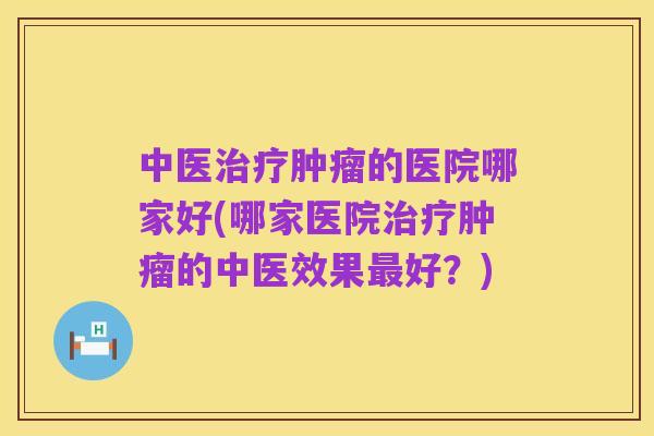 中医治疗肿瘤的医院哪家好(哪家医院治疗肿瘤的中医效果最好?)