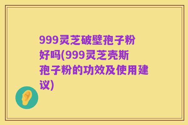 999灵芝破壁孢子粉好吗(999灵芝壳斯孢子粉的功效及使用建议)