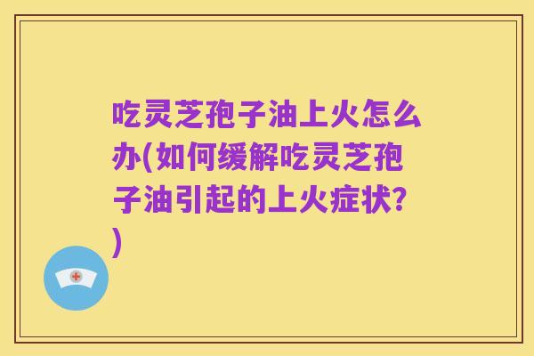 吃灵芝孢子油上火怎么办(如何缓解吃灵芝孢子油引起的上火症状?)