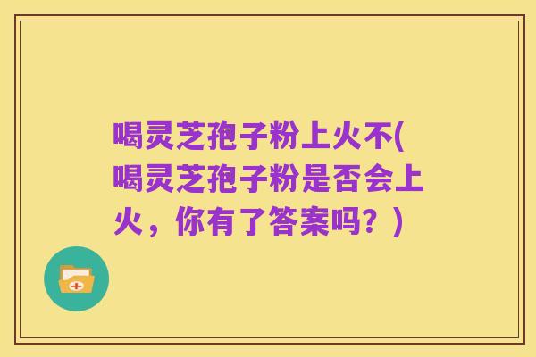 喝灵芝孢子粉上火不(喝灵芝孢子粉是否会上火,你有了答案吗?)