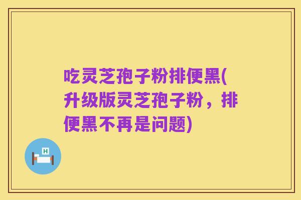 吃灵芝孢子粉排便黑(升级版灵芝孢子粉,排便黑不再是问题)