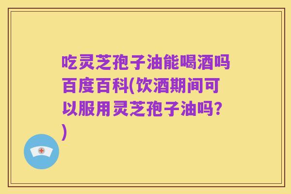 吃灵芝孢子油能喝酒吗百度百科(饮酒期间可以服用灵芝孢子油吗？)