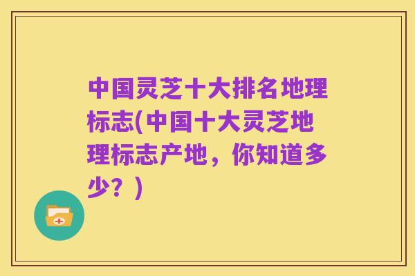 中国灵芝十大排名地理标志(中国十大灵芝地理标志产地，你知道多少？)