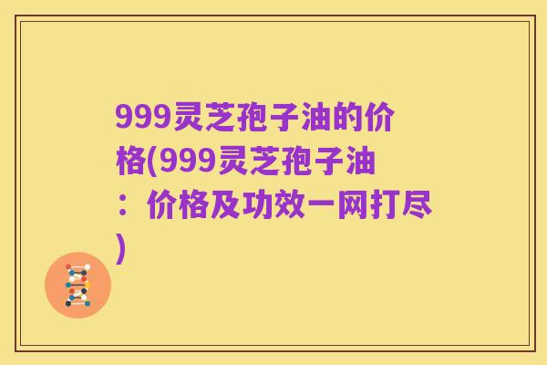 999灵芝孢子油的价格(999灵芝孢子油:价格及功效一网打尽)