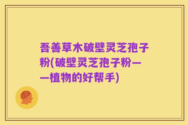 吾善草木破壁灵芝孢子粉(破壁灵芝孢子粉——植物的好帮手)